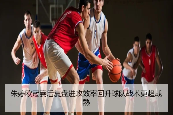 朱婷欧冠赛后复盘进攻效率回升球队战术更趋成熟