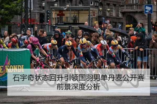 石宇奇状态回升引领国羽男单丹麦公开赛前景深度分析
