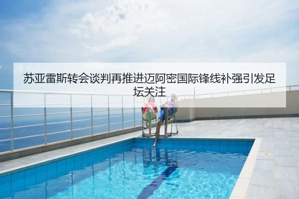 苏亚雷斯转会谈判再推进迈阿密国际锋线补强引发足坛关注